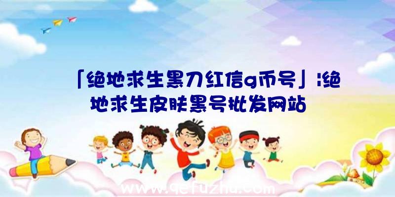 「绝地求生黑刀红信g币号」|绝地求生皮肤黑号批发网站